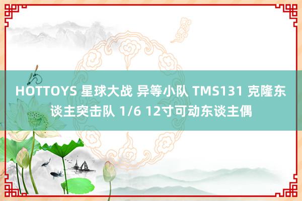 HOTTOYS 星球大战 异等小队 TMS131 克隆东谈主突击队 1/6 12寸可动东谈主偶