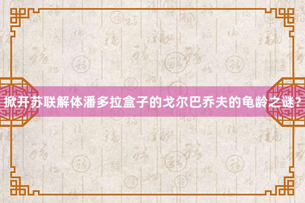 掀开苏联解体潘多拉盒子的戈尔巴乔夫的龟龄之谜？