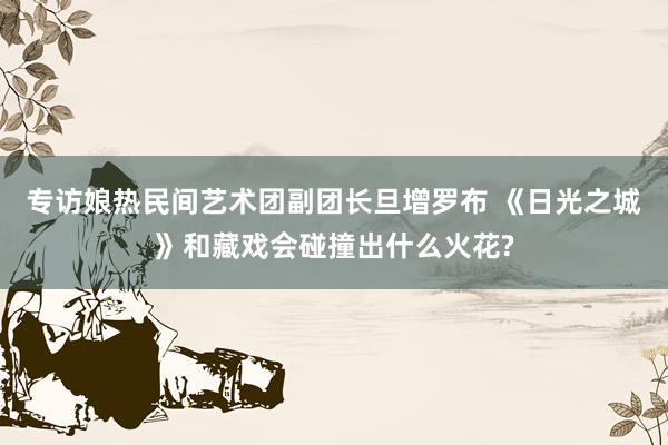 专访娘热民间艺术团副团长旦增罗布 《日光之城》和藏戏会碰撞出什么火花?