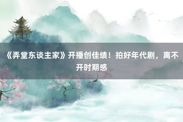 《弄堂东谈主家》开播创佳绩！拍好年代剧，离不开时期感