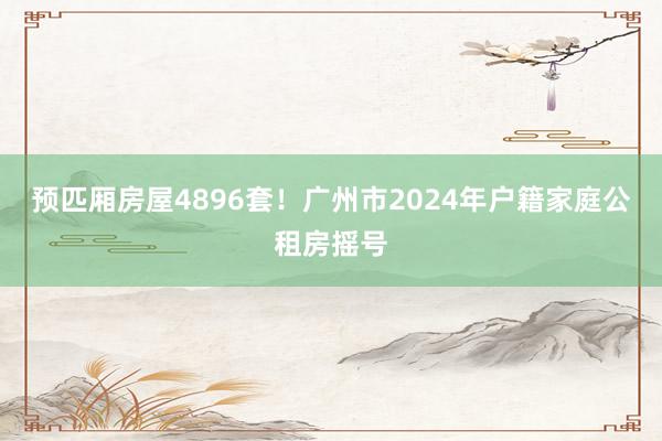 预匹厢房屋4896套！广州市2024年户籍家庭公租房摇号