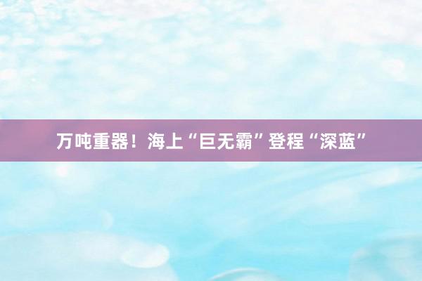 万吨重器！海上“巨无霸”登程“深蓝”