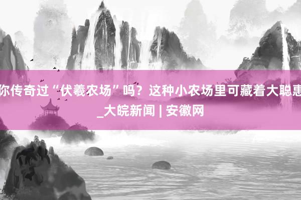 你传奇过“伏羲农场”吗？这种小农场里可藏着大聪惠_大皖新闻 | 安徽网