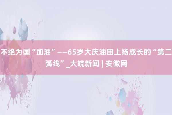 不绝为国“加油”——65岁大庆油田上扬成长的“第二弧线”_大皖新闻 | 安徽网