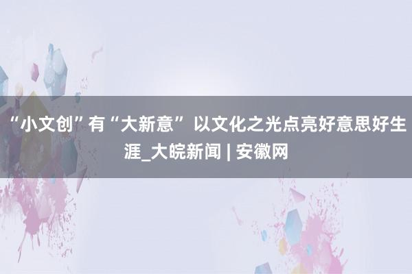 “小文创”有“大新意” 以文化之光点亮好意思好生涯_大皖新闻 | 安徽网