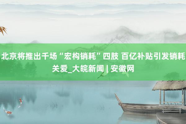 北京将推出千场“宏构销耗”四肢 百亿补贴引发销耗关爱_大皖新闻 | 安徽网