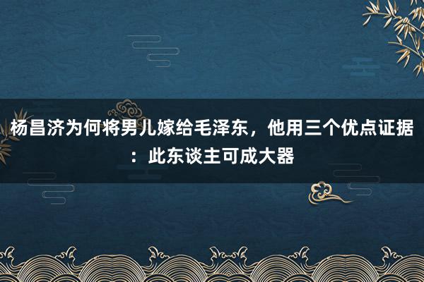 杨昌济为何将男儿嫁给毛泽东，他用三个优点证据：此东谈主可成大器