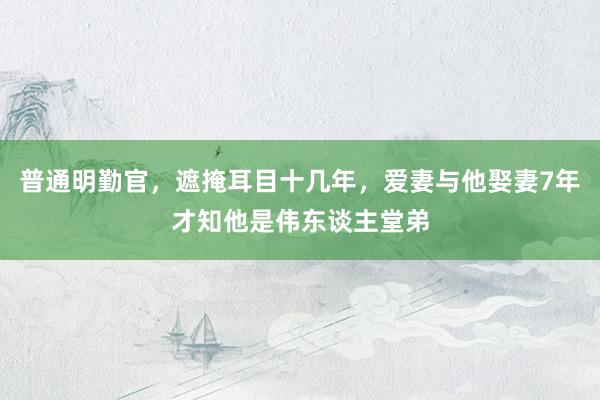 普通明勤官，遮掩耳目十几年，爱妻与他娶妻7年才知他是伟东谈主堂弟