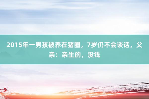 2015年一男孩被养在猪圈，7岁仍不会谈话，父亲：亲生的，没钱